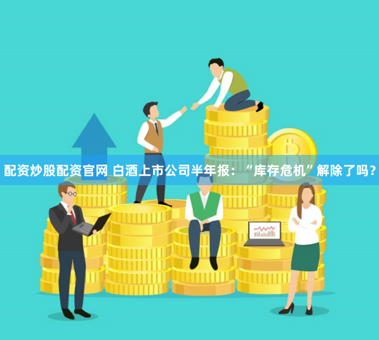 配资炒股配资官网 白酒上市公司半年报：“库存危机”解除了吗？