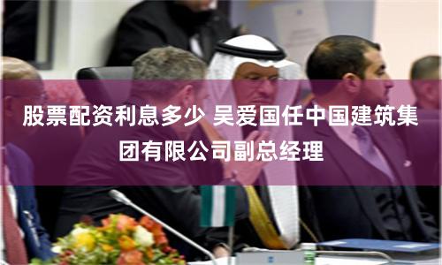 股票配资利息多少 吴爱国任中国建筑集团有限公司副总经理