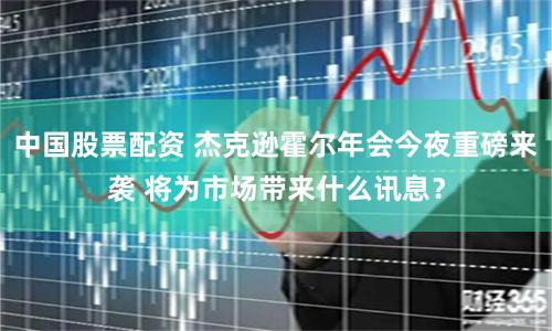 中国股票配资 杰克逊霍尔年会今夜重磅来袭 将为市场带来什么讯息？