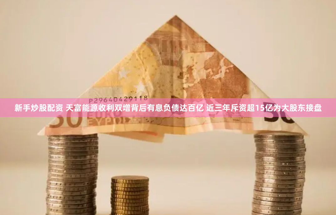 新手炒股配资 天富能源收利双增背后有息负债达百亿 近三年斥资超15亿为大股东接盘