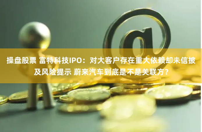 操盘股票 富特科技IPO：对大客户存在重大依赖却未信披及风险提示 蔚来汽车到底是不是关联方？