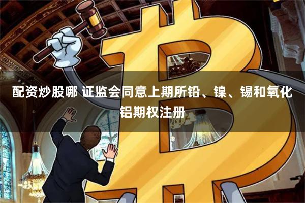 配资炒股哪 证监会同意上期所铅、镍、锡和氧化铝期权注册