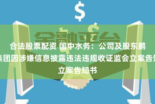 合法股票配资 国中水务：公司及股东鹏欣集团因涉嫌信息披露违法违规收证监会立案告知书