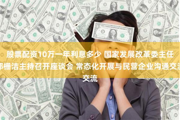 股票配资10万一年利息多少 国家发展改革委主任郑栅洁主持召开座谈会 常态化开展与民营企业沟通交流