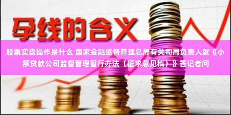 股票实盘操作是什么 国家金融监督管理总局有关司局负责人就《小额贷款公司监督管理暂行办法（征求意见稿）》答记者问