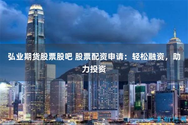弘业期货股票股吧 股票配资申请：轻松融资，助力投资