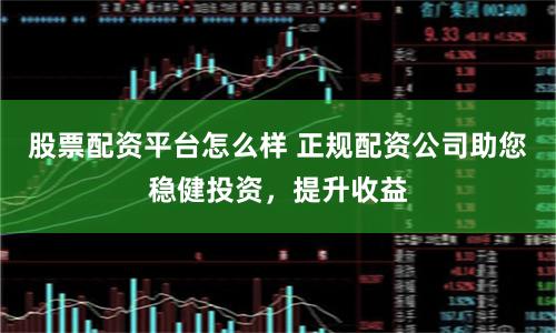 股票配资平台怎么样 正规配资公司助您稳健投资，提升收益