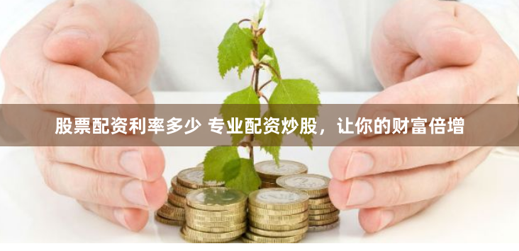 股票配资利率多少 专业配资炒股，让你的财富倍增