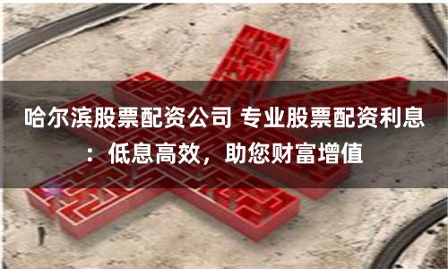 哈尔滨股票配资公司 专业股票配资利息：低息高效，助您财富增值