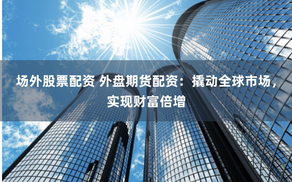 场外股票配资 外盘期货配资：撬动全球市场，实现财富倍增