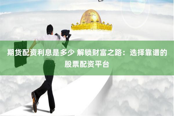 期货配资利息是多少 解锁财富之路：选择靠谱的股票配资平台