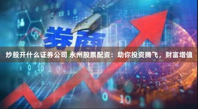 炒股开什么证券公司 永州股票配资：助你投资腾飞，财富增值