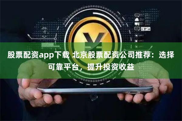 股票配资app下载 北京股票配资公司推荐：选择可靠平台，提升投资收益