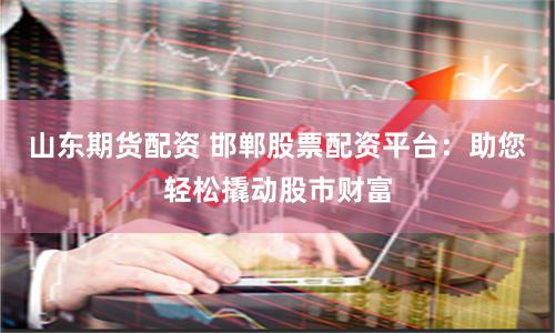 山东期货配资 邯郸股票配资平台:助您轻松撬动股市财富