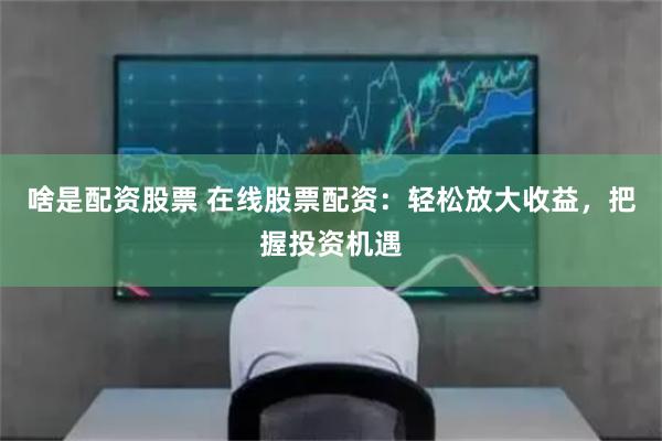 啥是配资股票 在线股票配资：轻松放大收益，把握投资机遇