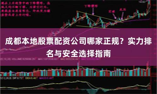 成都本地股票配资公司哪家正规？实力排名与安全选择指南