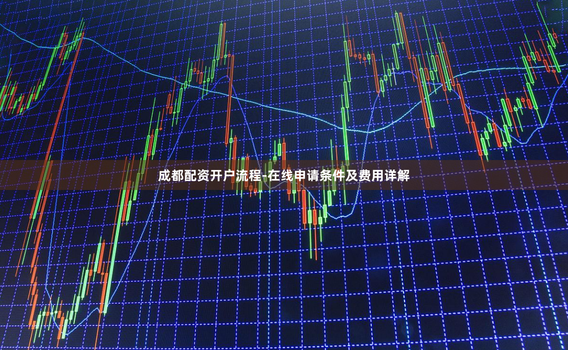 成都配资开户流程-在线申请条件及费用详解