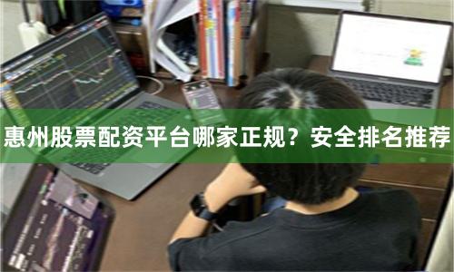 惠州股票配资平台哪家正规？安全排名推荐