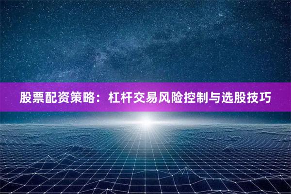 股票配资策略：杠杆交易风险控制与选股技巧